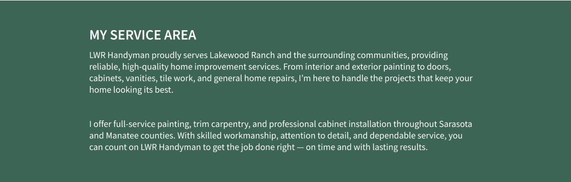 MY SERVICE AREA LWR Handyman proudly serves Lakewood Ranch and the surrounding communities, providing reliable, high-quality home improvement services. From interior and exterior painting to doors, cabinets, vanities, tile work, and general home repairs, I’m here to handle the projects that keep your home looking its best.  I offer full-service painting, trim carpentry, and professional cabinet installation throughout Sarasota and Manatee counties. With skilled workmanship, attention to detail, and dependable service, you can count on LWR Handyman to get the job done right — on time and with lasting results.